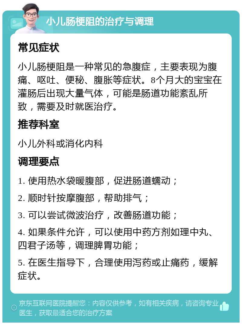 小儿肠梗阻的治疗与调理 常见症状 小儿肠梗阻是一种常见的急腹症，主要表现为腹痛、呕吐、便秘、腹胀等症状。8个月大的宝宝在灌肠后出现大量气体，可能是肠道功能紊乱所致，需要及时就医治疗。 推荐科室 小儿外科或消化内科 调理要点 1. 使用热水袋暖腹部，促进肠道蠕动； 2. 顺时针按摩腹部，帮助排气； 3. 可以尝试微波治疗，改善肠道功能； 4. 如果条件允许，可以使用中药方剂如理中丸、四君子汤等，调理脾胃功能； 5. 在医生指导下，合理使用泻药或止痛药，缓解症状。