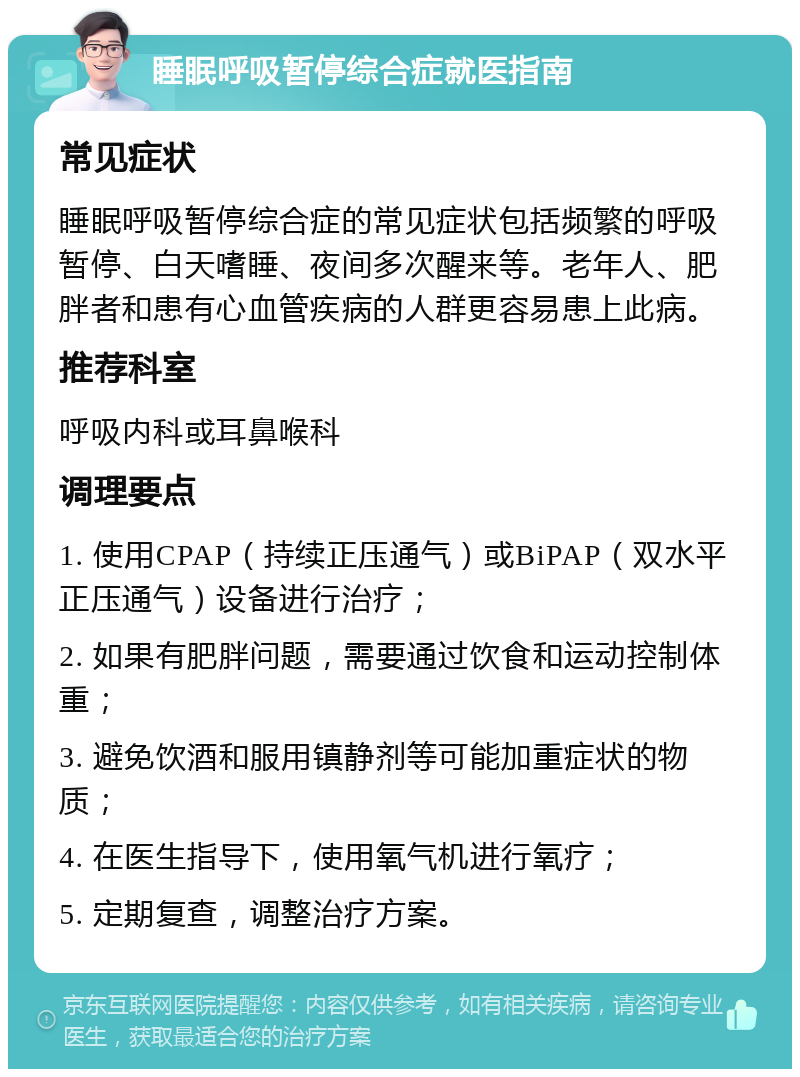 睡眠呼吸暂停综合症就医指南 常见症状 睡眠呼吸暂停综合症的常见症状包括频繁的呼吸暂停、白天嗜睡、夜间多次醒来等。老年人、肥胖者和患有心血管疾病的人群更容易患上此病。 推荐科室 呼吸内科或耳鼻喉科 调理要点 1. 使用CPAP（持续正压通气）或BiPAP（双水平正压通气）设备进行治疗； 2. 如果有肥胖问题，需要通过饮食和运动控制体重； 3. 避免饮酒和服用镇静剂等可能加重症状的物质； 4. 在医生指导下，使用氧气机进行氧疗； 5. 定期复查，调整治疗方案。