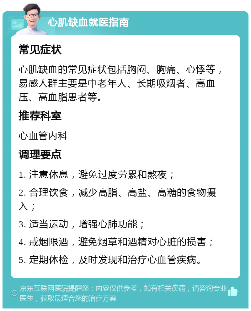 心肌缺血就医指南 常见症状 心肌缺血的常见症状包括胸闷、胸痛、心悸等，易感人群主要是中老年人、长期吸烟者、高血压、高血脂患者等。 推荐科室 心血管内科 调理要点 1. 注意休息，避免过度劳累和熬夜； 2. 合理饮食，减少高脂、高盐、高糖的食物摄入； 3. 适当运动，增强心肺功能； 4. 戒烟限酒，避免烟草和酒精对心脏的损害； 5. 定期体检，及时发现和治疗心血管疾病。