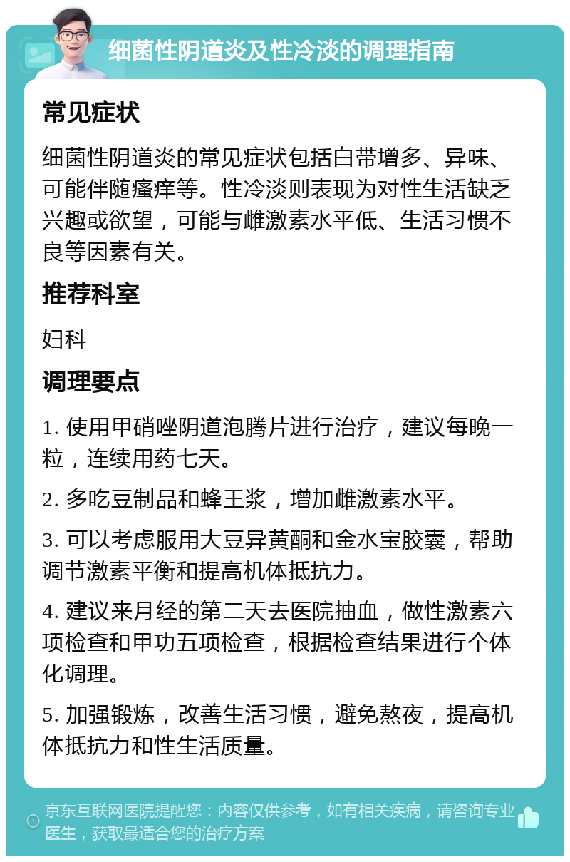 细菌性阴道炎及性冷淡的调理指南 常见症状 细菌性阴道炎的常见症状包括白带增多、异味、可能伴随瘙痒等。性冷淡则表现为对性生活缺乏兴趣或欲望，可能与雌激素水平低、生活习惯不良等因素有关。 推荐科室 妇科 调理要点 1. 使用甲硝唑阴道泡腾片进行治疗，建议每晚一粒，连续用药七天。 2. 多吃豆制品和蜂王浆，增加雌激素水平。 3. 可以考虑服用大豆异黄酮和金水宝胶囊，帮助调节激素平衡和提高机体抵抗力。 4. 建议来月经的第二天去医院抽血，做性激素六项检查和甲功五项检查，根据检查结果进行个体化调理。 5. 加强锻炼，改善生活习惯，避免熬夜，提高机体抵抗力和性生活质量。