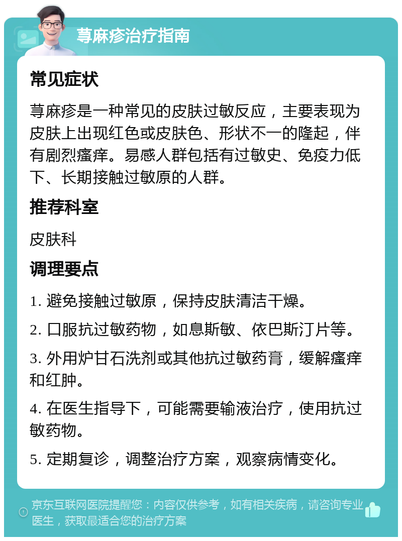 荨麻疹治疗指南 常见症状 荨麻疹是一种常见的皮肤过敏反应，主要表现为皮肤上出现红色或皮肤色、形状不一的隆起，伴有剧烈瘙痒。易感人群包括有过敏史、免疫力低下、长期接触过敏原的人群。 推荐科室 皮肤科 调理要点 1. 避免接触过敏原，保持皮肤清洁干燥。 2. 口服抗过敏药物，如息斯敏、依巴斯汀片等。 3. 外用炉甘石洗剂或其他抗过敏药膏，缓解瘙痒和红肿。 4. 在医生指导下，可能需要输液治疗，使用抗过敏药物。 5. 定期复诊，调整治疗方案，观察病情变化。