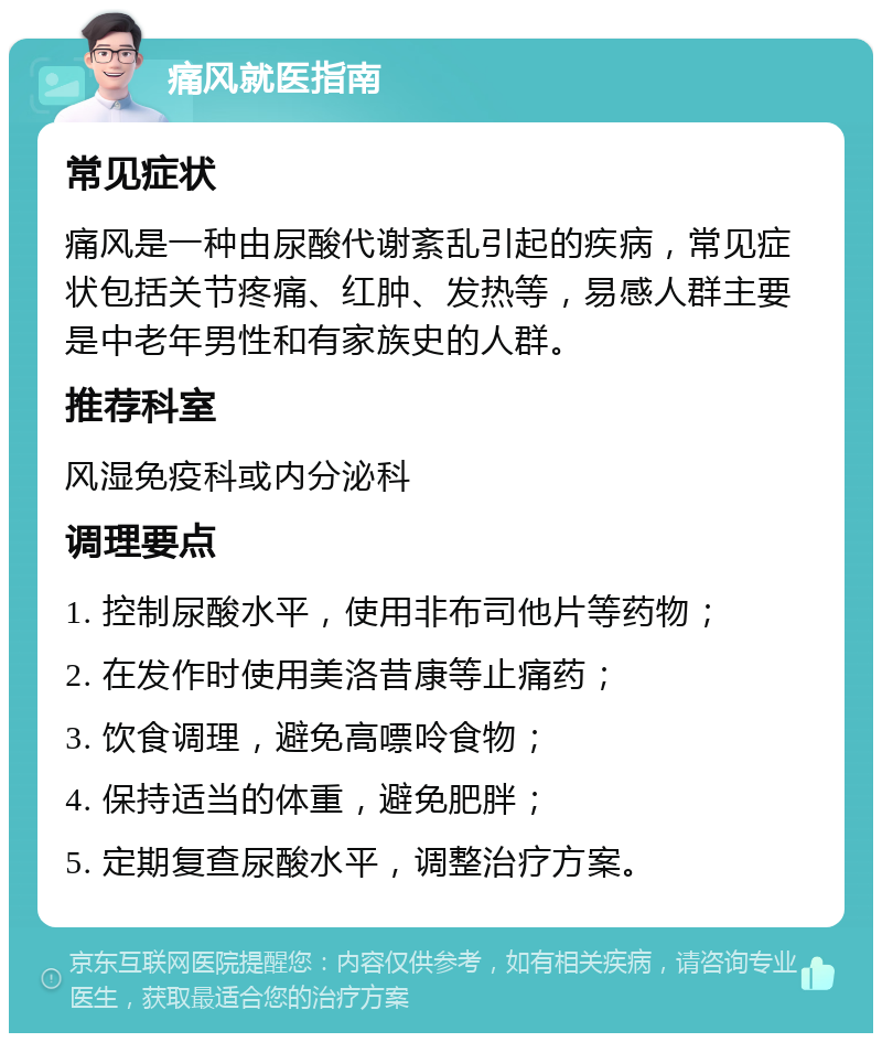 痛风就医指南 常见症状 痛风是一种由尿酸代谢紊乱引起的疾病，常见症状包括关节疼痛、红肿、发热等，易感人群主要是中老年男性和有家族史的人群。 推荐科室 风湿免疫科或内分泌科 调理要点 1. 控制尿酸水平，使用非布司他片等药物； 2. 在发作时使用美洛昔康等止痛药； 3. 饮食调理，避免高嘌呤食物； 4. 保持适当的体重，避免肥胖； 5. 定期复查尿酸水平，调整治疗方案。