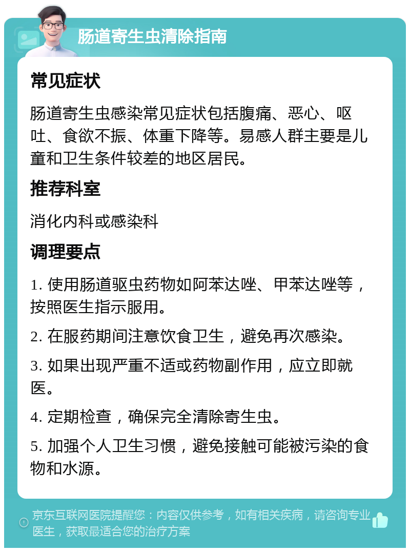 肠道寄生虫清除指南 常见症状 肠道寄生虫感染常见症状包括腹痛、恶心、呕吐、食欲不振、体重下降等。易感人群主要是儿童和卫生条件较差的地区居民。 推荐科室 消化内科或感染科 调理要点 1. 使用肠道驱虫药物如阿苯达唑、甲苯达唑等，按照医生指示服用。 2. 在服药期间注意饮食卫生，避免再次感染。 3. 如果出现严重不适或药物副作用，应立即就医。 4. 定期检查，确保完全清除寄生虫。 5. 加强个人卫生习惯，避免接触可能被污染的食物和水源。