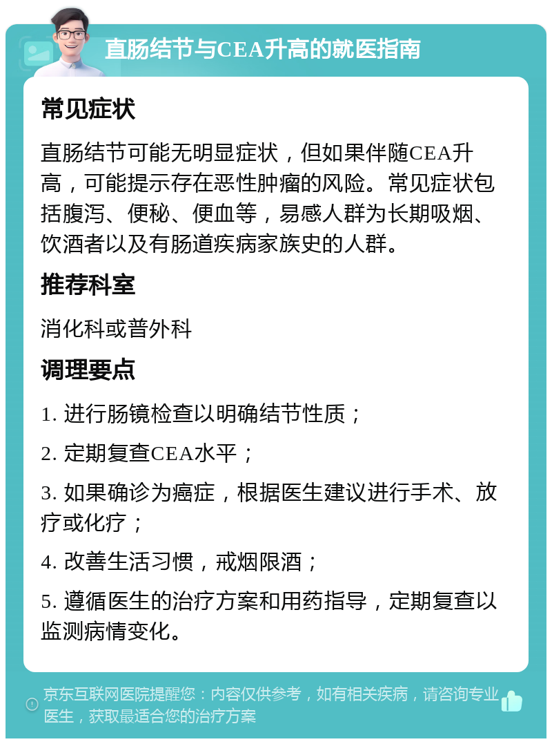 直肠结节与CEA升高的就医指南 常见症状 直肠结节可能无明显症状，但如果伴随CEA升高，可能提示存在恶性肿瘤的风险。常见症状包括腹泻、便秘、便血等，易感人群为长期吸烟、饮酒者以及有肠道疾病家族史的人群。 推荐科室 消化科或普外科 调理要点 1. 进行肠镜检查以明确结节性质； 2. 定期复查CEA水平； 3. 如果确诊为癌症，根据医生建议进行手术、放疗或化疗； 4. 改善生活习惯，戒烟限酒； 5. 遵循医生的治疗方案和用药指导，定期复查以监测病情变化。