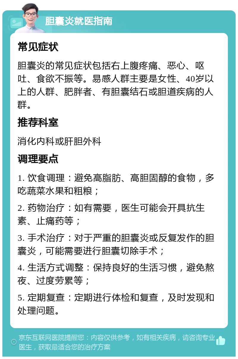 胆囊炎就医指南 常见症状 胆囊炎的常见症状包括右上腹疼痛、恶心、呕吐、食欲不振等。易感人群主要是女性、40岁以上的人群、肥胖者、有胆囊结石或胆道疾病的人群。 推荐科室 消化内科或肝胆外科 调理要点 1. 饮食调理：避免高脂肪、高胆固醇的食物，多吃蔬菜水果和粗粮； 2. 药物治疗：如有需要，医生可能会开具抗生素、止痛药等； 3. 手术治疗：对于严重的胆囊炎或反复发作的胆囊炎，可能需要进行胆囊切除手术； 4. 生活方式调整：保持良好的生活习惯，避免熬夜、过度劳累等； 5. 定期复查：定期进行体检和复查，及时发现和处理问题。