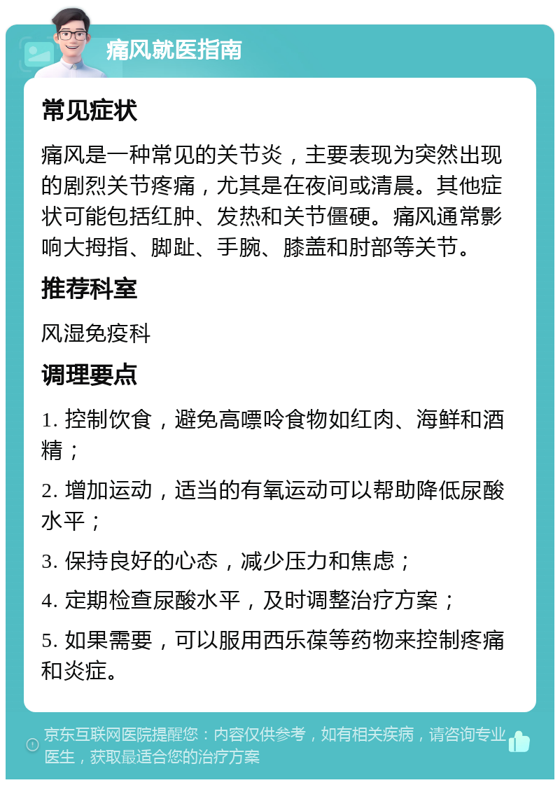 痛风就医指南 常见症状 痛风是一种常见的关节炎，主要表现为突然出现的剧烈关节疼痛，尤其是在夜间或清晨。其他症状可能包括红肿、发热和关节僵硬。痛风通常影响大拇指、脚趾、手腕、膝盖和肘部等关节。 推荐科室 风湿免疫科 调理要点 1. 控制饮食，避免高嘌呤食物如红肉、海鲜和酒精； 2. 增加运动，适当的有氧运动可以帮助降低尿酸水平； 3. 保持良好的心态，减少压力和焦虑； 4. 定期检查尿酸水平，及时调整治疗方案； 5. 如果需要，可以服用西乐葆等药物来控制疼痛和炎症。