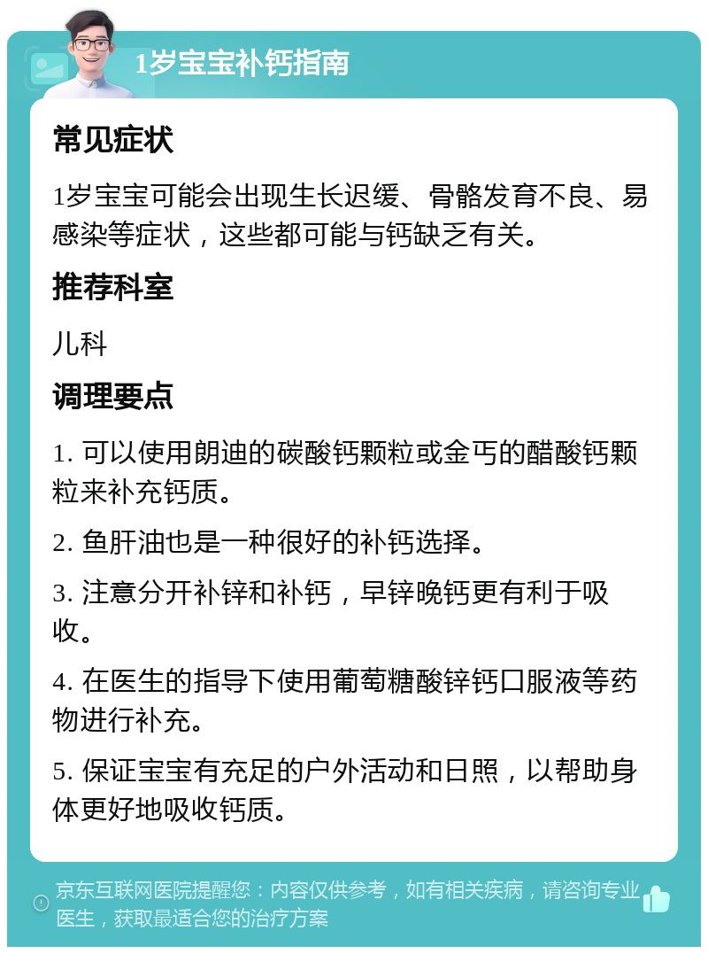 1岁宝宝补钙指南 常见症状 1岁宝宝可能会出现生长迟缓、骨骼发育不良、易感染等症状，这些都可能与钙缺乏有关。 推荐科室 儿科 调理要点 1. 可以使用朗迪的碳酸钙颗粒或金丐的醋酸钙颗粒来补充钙质。 2. 鱼肝油也是一种很好的补钙选择。 3. 注意分开补锌和补钙，早锌晚钙更有利于吸收。 4. 在医生的指导下使用葡萄糖酸锌钙口服液等药物进行补充。 5. 保证宝宝有充足的户外活动和日照，以帮助身体更好地吸收钙质。