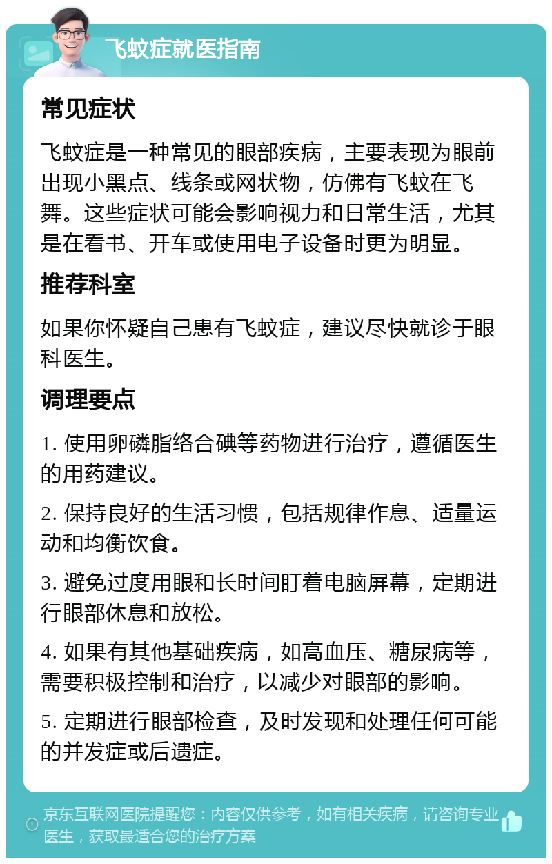 飞蚊症就医指南 常见症状 飞蚊症是一种常见的眼部疾病，主要表现为眼前出现小黑点、线条或网状物，仿佛有飞蚊在飞舞。这些症状可能会影响视力和日常生活，尤其是在看书、开车或使用电子设备时更为明显。 推荐科室 如果你怀疑自己患有飞蚊症，建议尽快就诊于眼科医生。 调理要点 1. 使用卵磷脂络合碘等药物进行治疗，遵循医生的用药建议。 2. 保持良好的生活习惯，包括规律作息、适量运动和均衡饮食。 3. 避免过度用眼和长时间盯着电脑屏幕，定期进行眼部休息和放松。 4. 如果有其他基础疾病，如高血压、糖尿病等，需要积极控制和治疗，以减少对眼部的影响。 5. 定期进行眼部检查，及时发现和处理任何可能的并发症或后遗症。