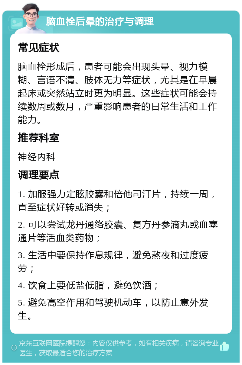 脑血栓后晕的治疗与调理 常见症状 脑血栓形成后，患者可能会出现头晕、视力模糊、言语不清、肢体无力等症状，尤其是在早晨起床或突然站立时更为明显。这些症状可能会持续数周或数月，严重影响患者的日常生活和工作能力。 推荐科室 神经内科 调理要点 1. 加服强力定眩胶囊和倍他司汀片，持续一周，直至症状好转或消失； 2. 可以尝试龙丹通络胶囊、复方丹参滴丸或血塞通片等活血类药物； 3. 生活中要保持作息规律，避免熬夜和过度疲劳； 4. 饮食上要低盐低脂，避免饮酒； 5. 避免高空作用和驾驶机动车，以防止意外发生。