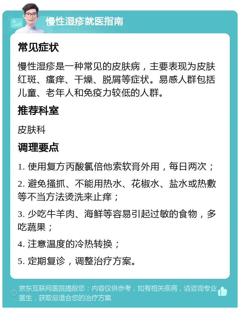 慢性湿疹就医指南 常见症状 慢性湿疹是一种常见的皮肤病，主要表现为皮肤红斑、瘙痒、干燥、脱屑等症状。易感人群包括儿童、老年人和免疫力较低的人群。 推荐科室 皮肤科 调理要点 1. 使用复方丙酸氯倍他索软膏外用，每日两次； 2. 避免搔抓、不能用热水、花椒水、盐水或热敷等不当方法烫洗来止痒； 3. 少吃牛羊肉、海鲜等容易引起过敏的食物，多吃蔬果； 4. 注意温度的冷热转换； 5. 定期复诊，调整治疗方案。