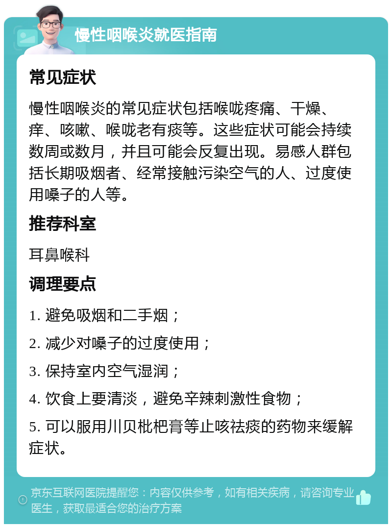 慢性咽喉炎就医指南 常见症状 慢性咽喉炎的常见症状包括喉咙疼痛、干燥、痒、咳嗽、喉咙老有痰等。这些症状可能会持续数周或数月，并且可能会反复出现。易感人群包括长期吸烟者、经常接触污染空气的人、过度使用嗓子的人等。 推荐科室 耳鼻喉科 调理要点 1. 避免吸烟和二手烟； 2. 减少对嗓子的过度使用； 3. 保持室内空气湿润； 4. 饮食上要清淡，避免辛辣刺激性食物； 5. 可以服用川贝枇杷膏等止咳祛痰的药物来缓解症状。