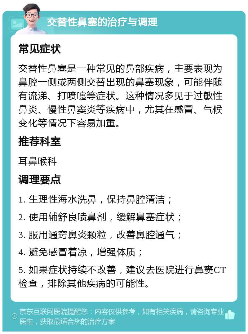 交替性鼻塞的治疗与调理 常见症状 交替性鼻塞是一种常见的鼻部疾病，主要表现为鼻腔一侧或两侧交替出现的鼻塞现象，可能伴随有流涕、打喷嚏等症状。这种情况多见于过敏性鼻炎、慢性鼻窦炎等疾病中，尤其在感冒、气候变化等情况下容易加重。 推荐科室 耳鼻喉科 调理要点 1. 生理性海水洗鼻，保持鼻腔清洁； 2. 使用辅舒良喷鼻剂，缓解鼻塞症状； 3. 服用通窍鼻炎颗粒，改善鼻腔通气； 4. 避免感冒着凉，增强体质； 5. 如果症状持续不改善，建议去医院进行鼻窦CT检查，排除其他疾病的可能性。