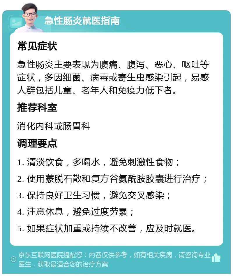 急性肠炎就医指南 常见症状 急性肠炎主要表现为腹痛、腹泻、恶心、呕吐等症状，多因细菌、病毒或寄生虫感染引起，易感人群包括儿童、老年人和免疫力低下者。 推荐科室 消化内科或肠胃科 调理要点 1. 清淡饮食，多喝水，避免刺激性食物； 2. 使用蒙脱石散和复方谷氨酰胺胶囊进行治疗； 3. 保持良好卫生习惯，避免交叉感染； 4. 注意休息，避免过度劳累； 5. 如果症状加重或持续不改善，应及时就医。