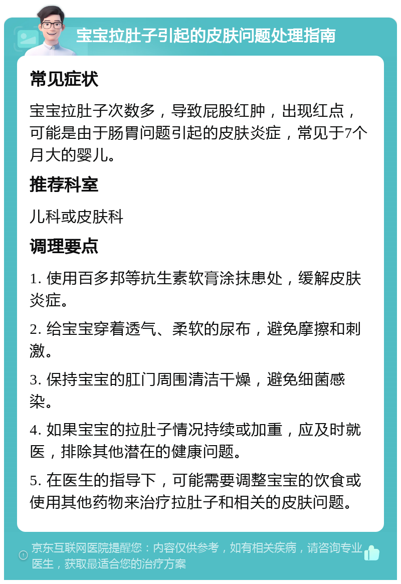 宝宝拉肚子引起的皮肤问题处理指南 常见症状 宝宝拉肚子次数多，导致屁股红肿，出现红点，可能是由于肠胃问题引起的皮肤炎症，常见于7个月大的婴儿。 推荐科室 儿科或皮肤科 调理要点 1. 使用百多邦等抗生素软膏涂抹患处，缓解皮肤炎症。 2. 给宝宝穿着透气、柔软的尿布，避免摩擦和刺激。 3. 保持宝宝的肛门周围清洁干燥，避免细菌感染。 4. 如果宝宝的拉肚子情况持续或加重，应及时就医，排除其他潜在的健康问题。 5. 在医生的指导下，可能需要调整宝宝的饮食或使用其他药物来治疗拉肚子和相关的皮肤问题。