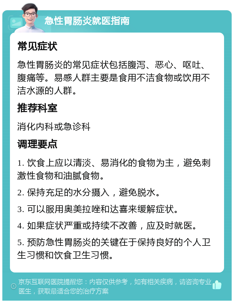 急性胃肠炎就医指南 常见症状 急性胃肠炎的常见症状包括腹泻、恶心、呕吐、腹痛等。易感人群主要是食用不洁食物或饮用不洁水源的人群。 推荐科室 消化内科或急诊科 调理要点 1. 饮食上应以清淡、易消化的食物为主，避免刺激性食物和油腻食物。 2. 保持充足的水分摄入，避免脱水。 3. 可以服用奥美拉唑和达喜来缓解症状。 4. 如果症状严重或持续不改善，应及时就医。 5. 预防急性胃肠炎的关键在于保持良好的个人卫生习惯和饮食卫生习惯。