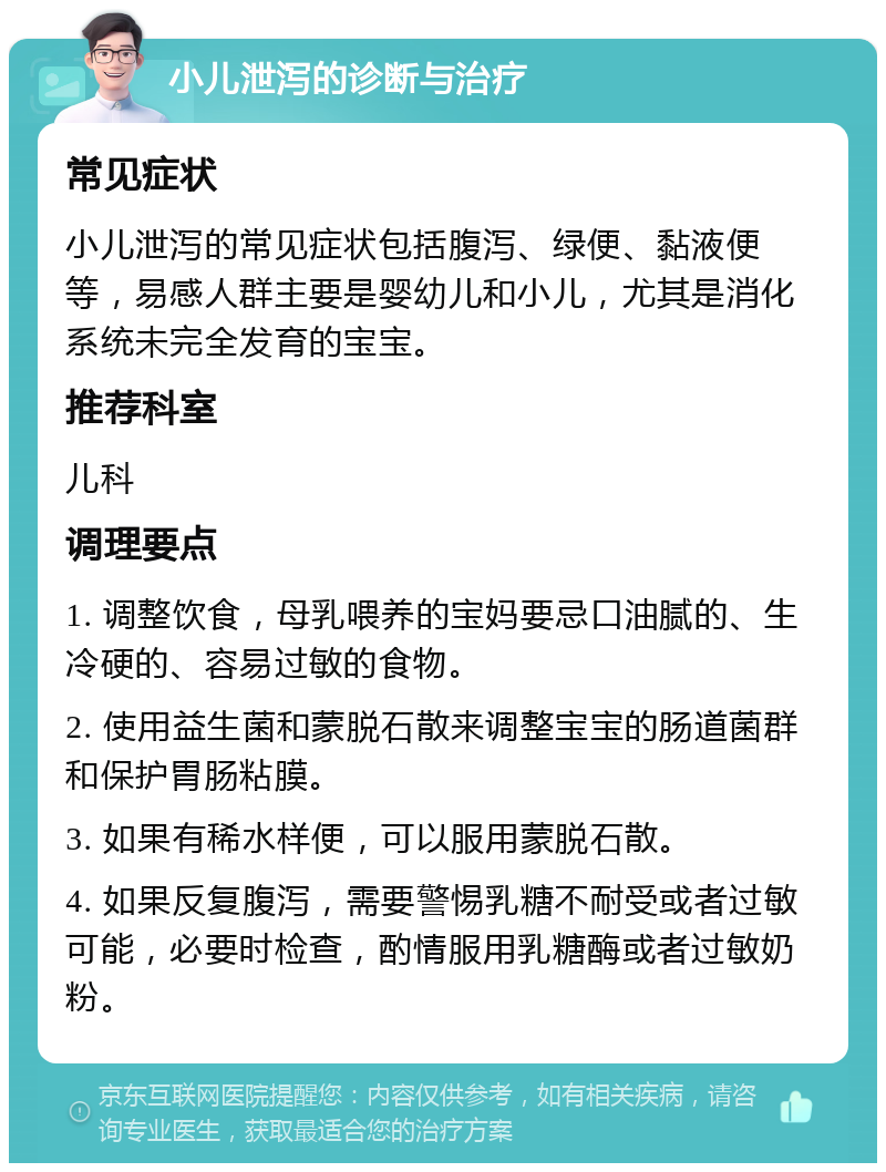 小儿泄泻的诊断与治疗 常见症状 小儿泄泻的常见症状包括腹泻、绿便、黏液便等，易感人群主要是婴幼儿和小儿，尤其是消化系统未完全发育的宝宝。 推荐科室 儿科 调理要点 1. 调整饮食，母乳喂养的宝妈要忌口油腻的、生冷硬的、容易过敏的食物。 2. 使用益生菌和蒙脱石散来调整宝宝的肠道菌群和保护胃肠粘膜。 3. 如果有稀水样便，可以服用蒙脱石散。 4. 如果反复腹泻，需要警惕乳糖不耐受或者过敏可能，必要时检查，酌情服用乳糖酶或者过敏奶粉。