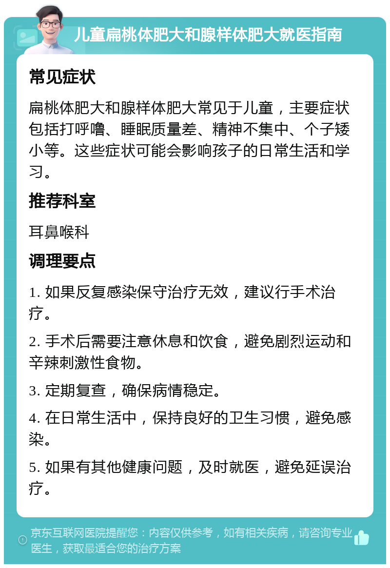 儿童扁桃体肥大和腺样体肥大就医指南 常见症状 扁桃体肥大和腺样体肥大常见于儿童，主要症状包括打呼噜、睡眠质量差、精神不集中、个子矮小等。这些症状可能会影响孩子的日常生活和学习。 推荐科室 耳鼻喉科 调理要点 1. 如果反复感染保守治疗无效，建议行手术治疗。 2. 手术后需要注意休息和饮食，避免剧烈运动和辛辣刺激性食物。 3. 定期复查，确保病情稳定。 4. 在日常生活中，保持良好的卫生习惯，避免感染。 5. 如果有其他健康问题，及时就医，避免延误治疗。