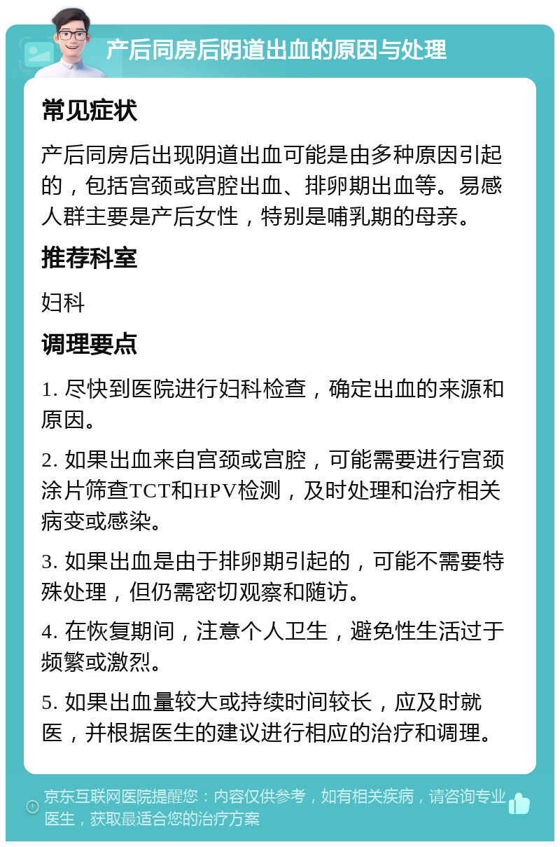 产后同房后阴道出血的原因与处理 常见症状 产后同房后出现阴道出血可能是由多种原因引起的，包括宫颈或宫腔出血、排卵期出血等。易感人群主要是产后女性，特别是哺乳期的母亲。 推荐科室 妇科 调理要点 1. 尽快到医院进行妇科检查，确定出血的来源和原因。 2. 如果出血来自宫颈或宫腔，可能需要进行宫颈涂片筛查TCT和HPV检测，及时处理和治疗相关病变或感染。 3. 如果出血是由于排卵期引起的，可能不需要特殊处理，但仍需密切观察和随访。 4. 在恢复期间，注意个人卫生，避免性生活过于频繁或激烈。 5. 如果出血量较大或持续时间较长，应及时就医，并根据医生的建议进行相应的治疗和调理。