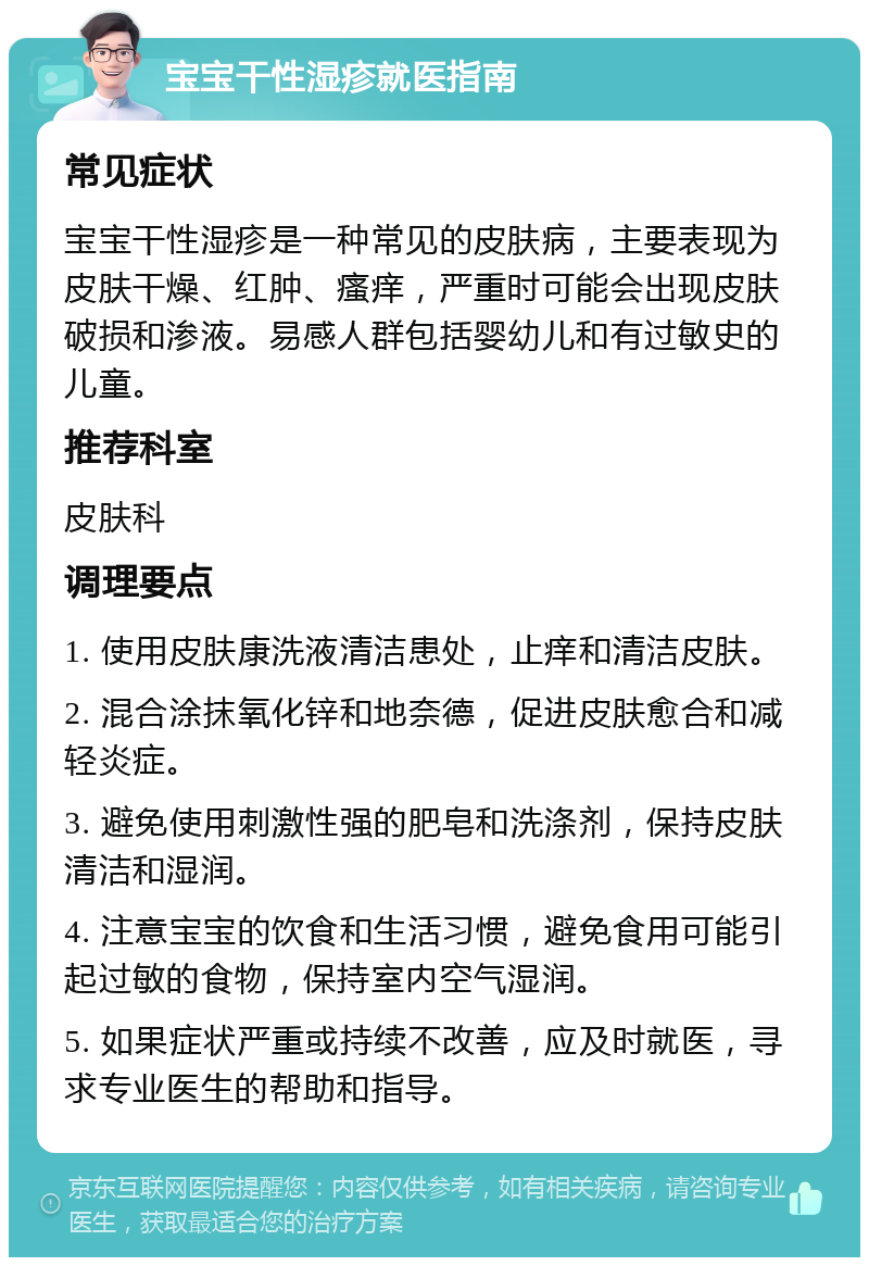 宝宝干性湿疹就医指南 常见症状 宝宝干性湿疹是一种常见的皮肤病，主要表现为皮肤干燥、红肿、瘙痒，严重时可能会出现皮肤破损和渗液。易感人群包括婴幼儿和有过敏史的儿童。 推荐科室 皮肤科 调理要点 1. 使用皮肤康洗液清洁患处，止痒和清洁皮肤。 2. 混合涂抹氧化锌和地奈德，促进皮肤愈合和减轻炎症。 3. 避免使用刺激性强的肥皂和洗涤剂，保持皮肤清洁和湿润。 4. 注意宝宝的饮食和生活习惯，避免食用可能引起过敏的食物，保持室内空气湿润。 5. 如果症状严重或持续不改善，应及时就医，寻求专业医生的帮助和指导。