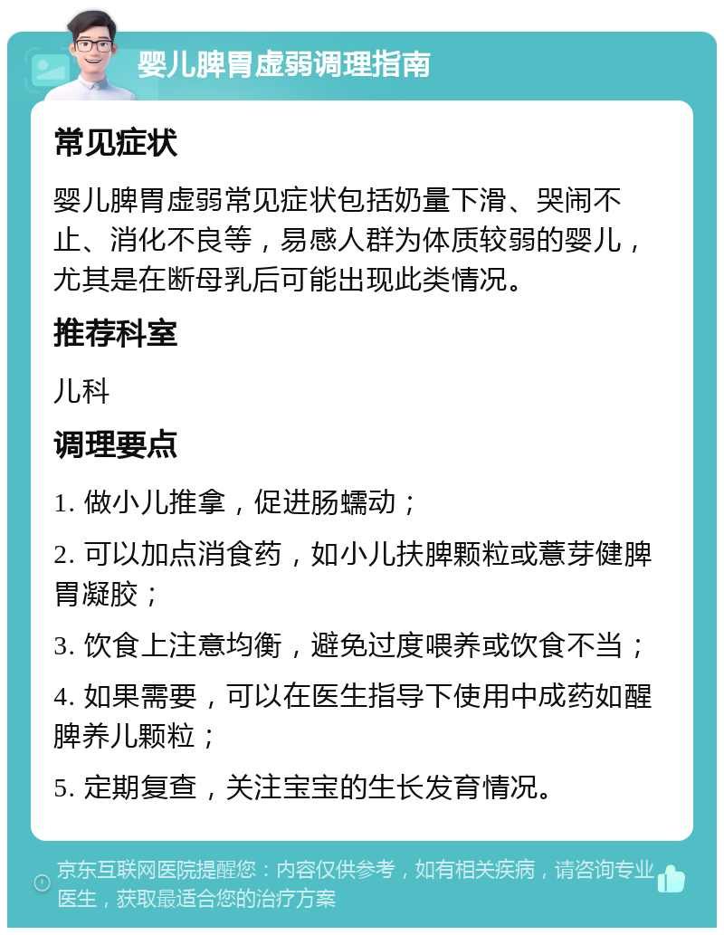 婴儿脾胃虚弱调理指南 常见症状 婴儿脾胃虚弱常见症状包括奶量下滑、哭闹不止、消化不良等，易感人群为体质较弱的婴儿，尤其是在断母乳后可能出现此类情况。 推荐科室 儿科 调理要点 1. 做小儿推拿，促进肠蠕动； 2. 可以加点消食药，如小儿扶脾颗粒或薏芽健脾胃凝胶； 3. 饮食上注意均衡，避免过度喂养或饮食不当； 4. 如果需要，可以在医生指导下使用中成药如醒脾养儿颗粒； 5. 定期复查，关注宝宝的生长发育情况。