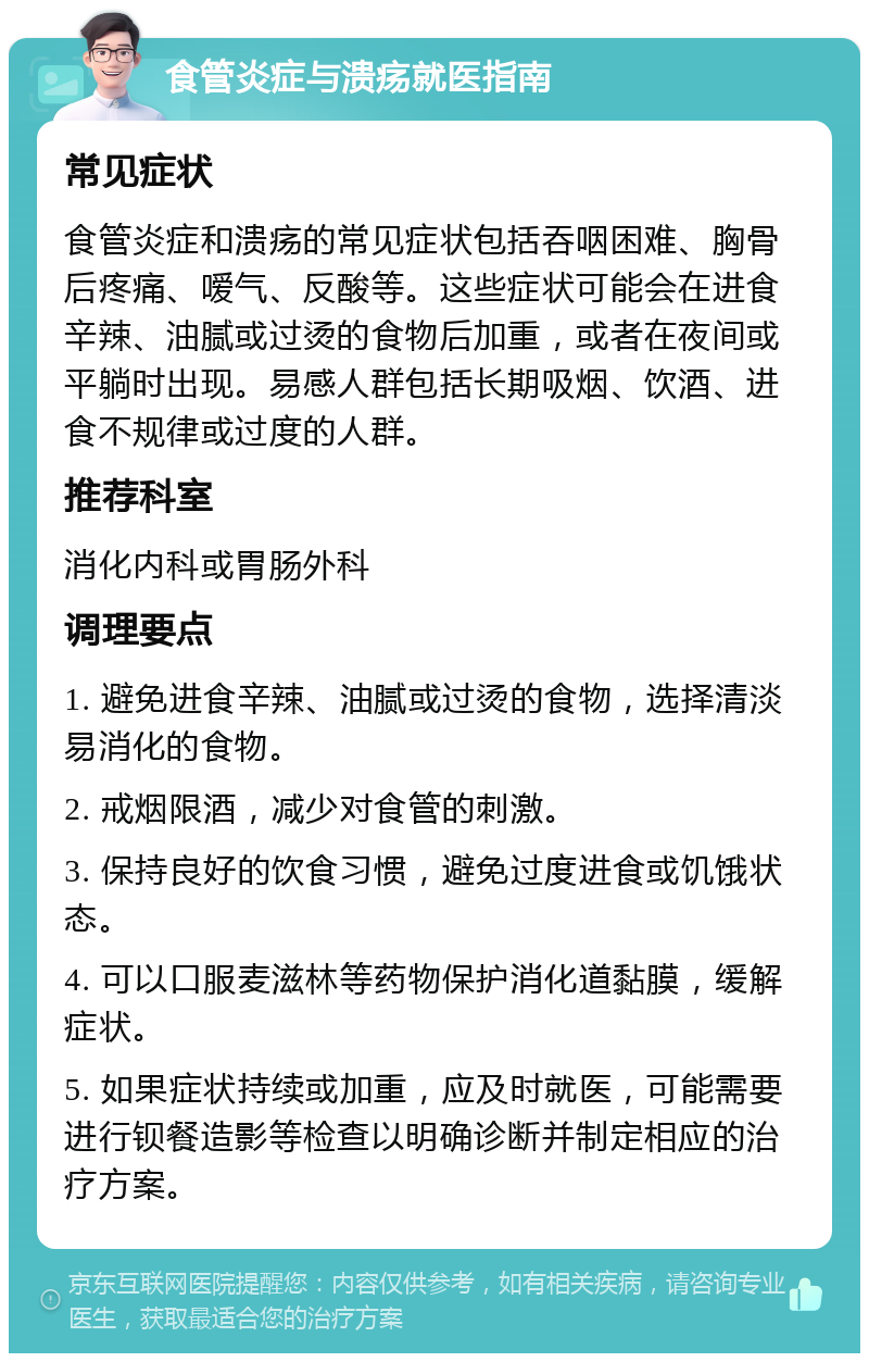 食管炎症与溃疡就医指南 常见症状 食管炎症和溃疡的常见症状包括吞咽困难、胸骨后疼痛、嗳气、反酸等。这些症状可能会在进食辛辣、油腻或过烫的食物后加重，或者在夜间或平躺时出现。易感人群包括长期吸烟、饮酒、进食不规律或过度的人群。 推荐科室 消化内科或胃肠外科 调理要点 1. 避免进食辛辣、油腻或过烫的食物，选择清淡易消化的食物。 2. 戒烟限酒，减少对食管的刺激。 3. 保持良好的饮食习惯，避免过度进食或饥饿状态。 4. 可以口服麦滋林等药物保护消化道黏膜，缓解症状。 5. 如果症状持续或加重，应及时就医，可能需要进行钡餐造影等检查以明确诊断并制定相应的治疗方案。