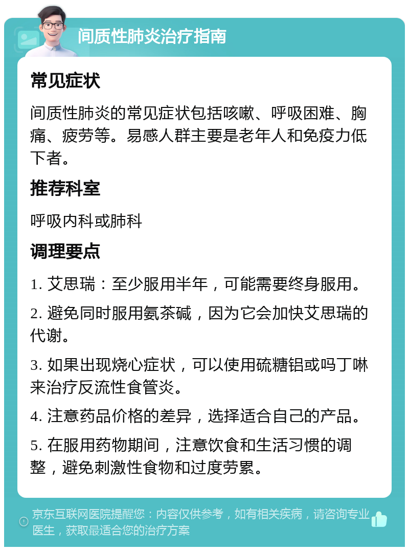 间质性肺炎治疗指南 常见症状 间质性肺炎的常见症状包括咳嗽、呼吸困难、胸痛、疲劳等。易感人群主要是老年人和免疫力低下者。 推荐科室 呼吸内科或肺科 调理要点 1. 艾思瑞：至少服用半年，可能需要终身服用。 2. 避免同时服用氨茶碱，因为它会加快艾思瑞的代谢。 3. 如果出现烧心症状，可以使用硫糖铝或吗丁啉来治疗反流性食管炎。 4. 注意药品价格的差异，选择适合自己的产品。 5. 在服用药物期间，注意饮食和生活习惯的调整，避免刺激性食物和过度劳累。