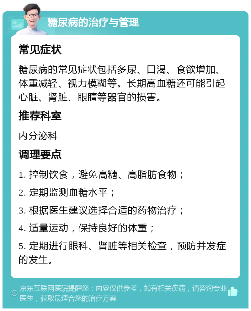 糖尿病的治疗与管理 常见症状 糖尿病的常见症状包括多尿、口渴、食欲增加、体重减轻、视力模糊等。长期高血糖还可能引起心脏、肾脏、眼睛等器官的损害。 推荐科室 内分泌科 调理要点 1. 控制饮食，避免高糖、高脂肪食物； 2. 定期监测血糖水平； 3. 根据医生建议选择合适的药物治疗； 4. 适量运动，保持良好的体重； 5. 定期进行眼科、肾脏等相关检查，预防并发症的发生。