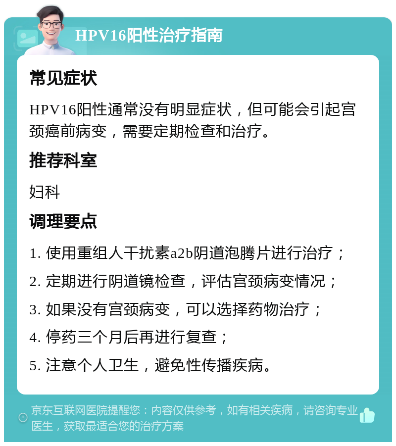 HPV16阳性治疗指南 常见症状 HPV16阳性通常没有明显症状，但可能会引起宫颈癌前病变，需要定期检查和治疗。 推荐科室 妇科 调理要点 1. 使用重组人干扰素a2b阴道泡腾片进行治疗； 2. 定期进行阴道镜检查，评估宫颈病变情况； 3. 如果没有宫颈病变，可以选择药物治疗； 4. 停药三个月后再进行复查； 5. 注意个人卫生，避免性传播疾病。