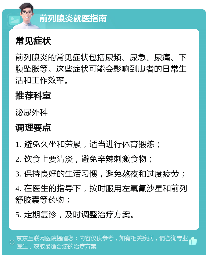 前列腺炎就医指南 常见症状 前列腺炎的常见症状包括尿频、尿急、尿痛、下腹坠胀等。这些症状可能会影响到患者的日常生活和工作效率。 推荐科室 泌尿外科 调理要点 1. 避免久坐和劳累，适当进行体育锻炼； 2. 饮食上要清淡，避免辛辣刺激食物； 3. 保持良好的生活习惯，避免熬夜和过度疲劳； 4. 在医生的指导下，按时服用左氧氟沙星和前列舒胶囊等药物； 5. 定期复诊，及时调整治疗方案。