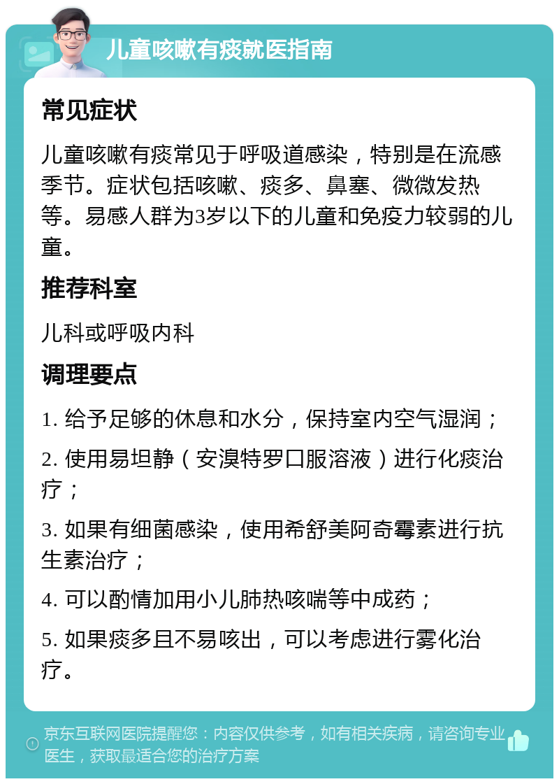 儿童咳嗽有痰就医指南 常见症状 儿童咳嗽有痰常见于呼吸道感染，特别是在流感季节。症状包括咳嗽、痰多、鼻塞、微微发热等。易感人群为3岁以下的儿童和免疫力较弱的儿童。 推荐科室 儿科或呼吸内科 调理要点 1. 给予足够的休息和水分，保持室内空气湿润； 2. 使用易坦静（安溴特罗口服溶液）进行化痰治疗； 3. 如果有细菌感染，使用希舒美阿奇霉素进行抗生素治疗； 4. 可以酌情加用小儿肺热咳喘等中成药； 5. 如果痰多且不易咳出，可以考虑进行雾化治疗。