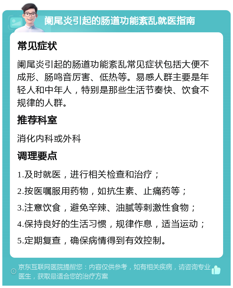 阑尾炎引起的肠道功能紊乱就医指南 常见症状 阑尾炎引起的肠道功能紊乱常见症状包括大便不成形、肠鸣音厉害、低热等。易感人群主要是年轻人和中年人，特别是那些生活节奏快、饮食不规律的人群。 推荐科室 消化内科或外科 调理要点 1.及时就医，进行相关检查和治疗； 2.按医嘱服用药物，如抗生素、止痛药等； 3.注意饮食，避免辛辣、油腻等刺激性食物； 4.保持良好的生活习惯，规律作息，适当运动； 5.定期复查，确保病情得到有效控制。