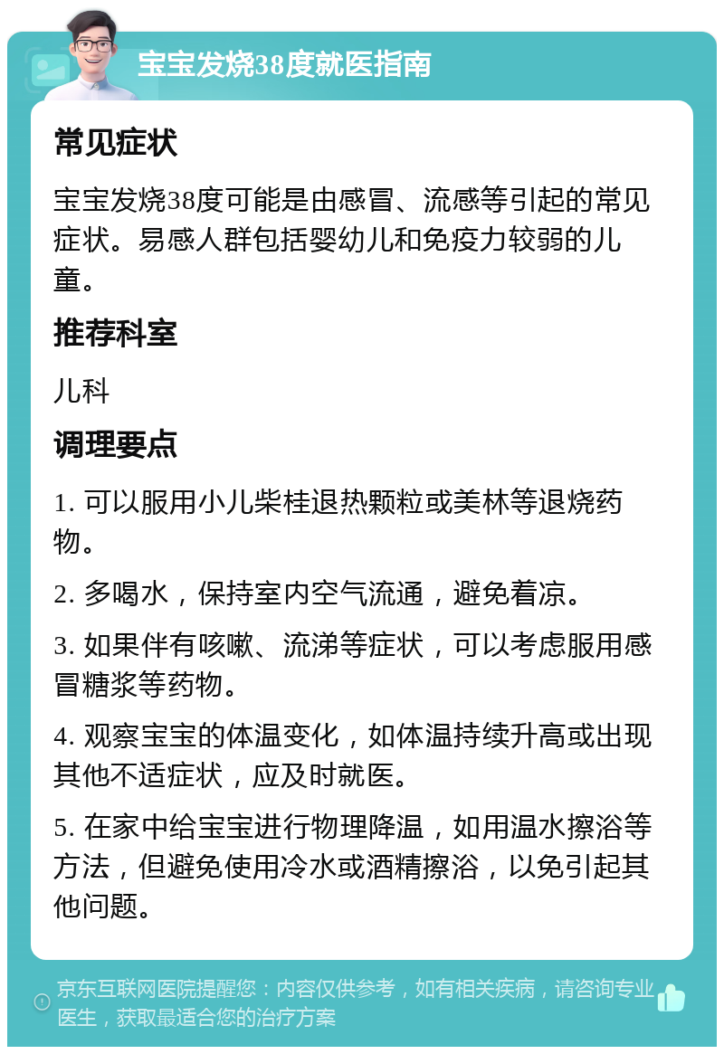 宝宝发烧38度就医指南 常见症状 宝宝发烧38度可能是由感冒、流感等引起的常见症状。易感人群包括婴幼儿和免疫力较弱的儿童。 推荐科室 儿科 调理要点 1. 可以服用小儿柴桂退热颗粒或美林等退烧药物。 2. 多喝水，保持室内空气流通，避免着凉。 3. 如果伴有咳嗽、流涕等症状，可以考虑服用感冒糖浆等药物。 4. 观察宝宝的体温变化，如体温持续升高或出现其他不适症状，应及时就医。 5. 在家中给宝宝进行物理降温，如用温水擦浴等方法，但避免使用冷水或酒精擦浴，以免引起其他问题。