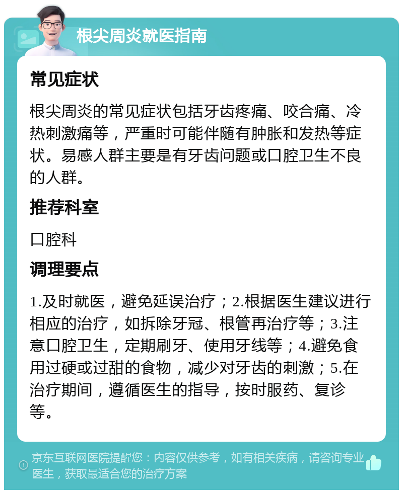 根尖周炎就医指南 常见症状 根尖周炎的常见症状包括牙齿疼痛、咬合痛、冷热刺激痛等，严重时可能伴随有肿胀和发热等症状。易感人群主要是有牙齿问题或口腔卫生不良的人群。 推荐科室 口腔科 调理要点 1.及时就医，避免延误治疗；2.根据医生建议进行相应的治疗，如拆除牙冠、根管再治疗等；3.注意口腔卫生，定期刷牙、使用牙线等；4.避免食用过硬或过甜的食物，减少对牙齿的刺激；5.在治疗期间，遵循医生的指导，按时服药、复诊等。