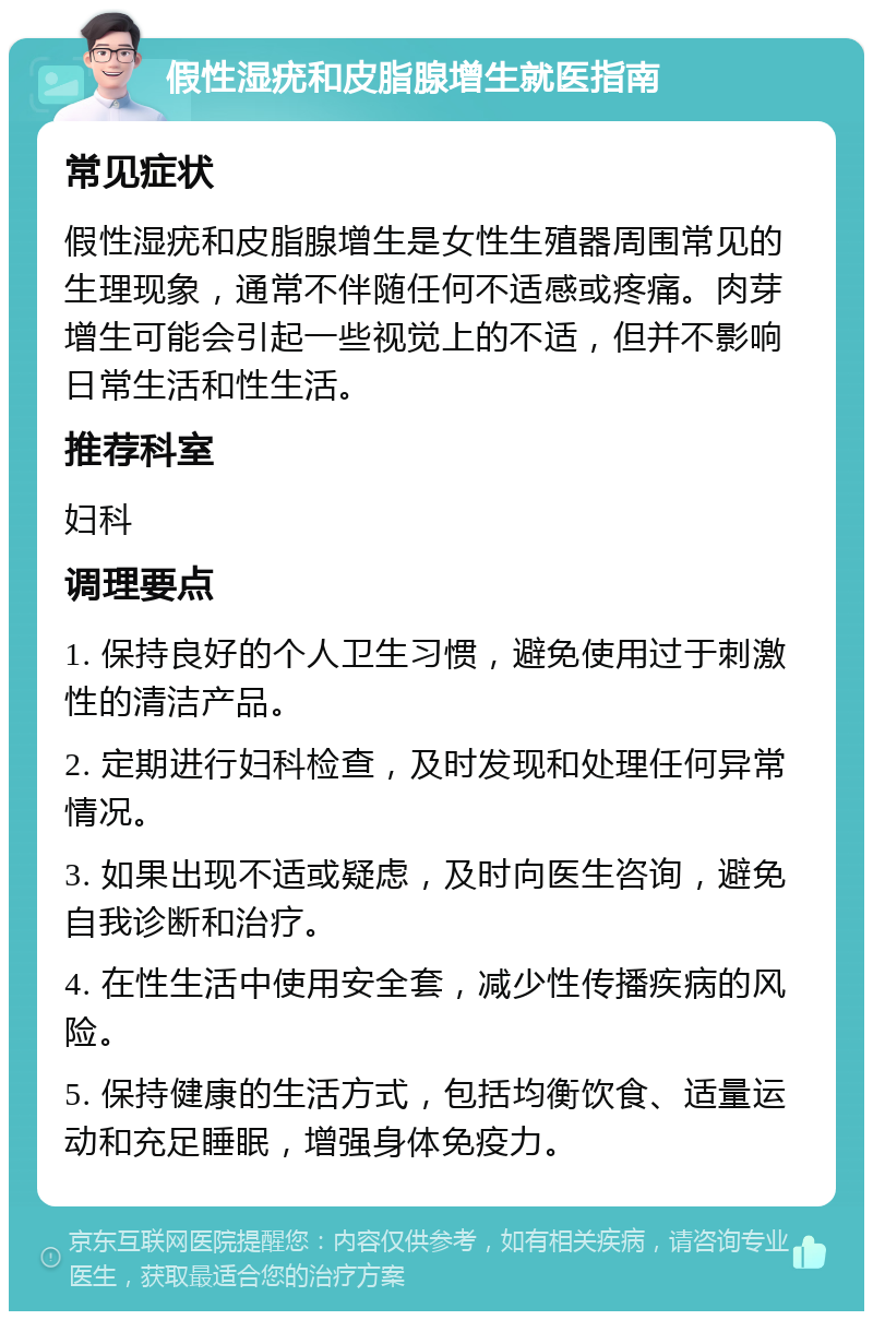 假性湿疣和皮脂腺增生就医指南 常见症状 假性湿疣和皮脂腺增生是女性生殖器周围常见的生理现象，通常不伴随任何不适感或疼痛。肉芽增生可能会引起一些视觉上的不适，但并不影响日常生活和性生活。 推荐科室 妇科 调理要点 1. 保持良好的个人卫生习惯，避免使用过于刺激性的清洁产品。 2. 定期进行妇科检查，及时发现和处理任何异常情况。 3. 如果出现不适或疑虑，及时向医生咨询，避免自我诊断和治疗。 4. 在性生活中使用安全套，减少性传播疾病的风险。 5. 保持健康的生活方式，包括均衡饮食、适量运动和充足睡眠，增强身体免疫力。