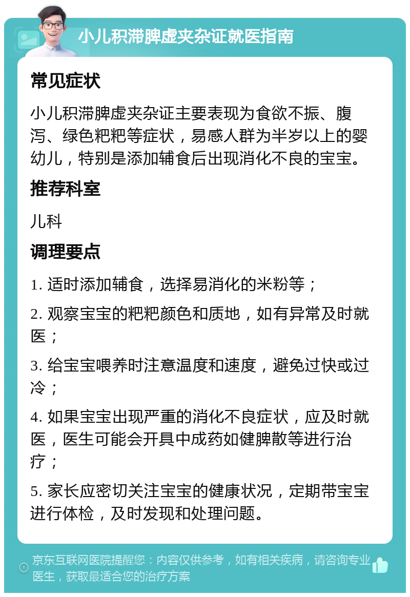 小儿积滞脾虚夹杂证就医指南 常见症状 小儿积滞脾虚夹杂证主要表现为食欲不振、腹泻、绿色粑粑等症状，易感人群为半岁以上的婴幼儿，特别是添加辅食后出现消化不良的宝宝。 推荐科室 儿科 调理要点 1. 适时添加辅食，选择易消化的米粉等； 2. 观察宝宝的粑粑颜色和质地，如有异常及时就医； 3. 给宝宝喂养时注意温度和速度，避免过快或过冷； 4. 如果宝宝出现严重的消化不良症状，应及时就医，医生可能会开具中成药如健脾散等进行治疗； 5. 家长应密切关注宝宝的健康状况，定期带宝宝进行体检，及时发现和处理问题。