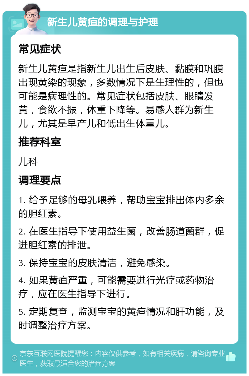 新生儿黄疸的调理与护理 常见症状 新生儿黄疸是指新生儿出生后皮肤、黏膜和巩膜出现黄染的现象，多数情况下是生理性的，但也可能是病理性的。常见症状包括皮肤、眼睛发黄，食欲不振，体重下降等。易感人群为新生儿，尤其是早产儿和低出生体重儿。 推荐科室 儿科 调理要点 1. 给予足够的母乳喂养，帮助宝宝排出体内多余的胆红素。 2. 在医生指导下使用益生菌，改善肠道菌群，促进胆红素的排泄。 3. 保持宝宝的皮肤清洁，避免感染。 4. 如果黄疸严重，可能需要进行光疗或药物治疗，应在医生指导下进行。 5. 定期复查，监测宝宝的黄疸情况和肝功能，及时调整治疗方案。