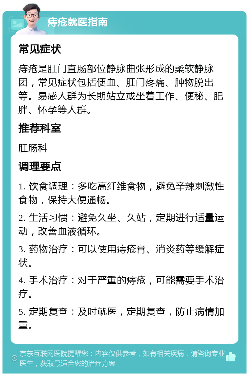 痔疮就医指南 常见症状 痔疮是肛门直肠部位静脉曲张形成的柔软静脉团，常见症状包括便血、肛门疼痛、肿物脱出等。易感人群为长期站立或坐着工作、便秘、肥胖、怀孕等人群。 推荐科室 肛肠科 调理要点 1. 饮食调理：多吃高纤维食物，避免辛辣刺激性食物，保持大便通畅。 2. 生活习惯：避免久坐、久站，定期进行适量运动，改善血液循环。 3. 药物治疗：可以使用痔疮膏、消炎药等缓解症状。 4. 手术治疗：对于严重的痔疮，可能需要手术治疗。 5. 定期复查：及时就医，定期复查，防止病情加重。