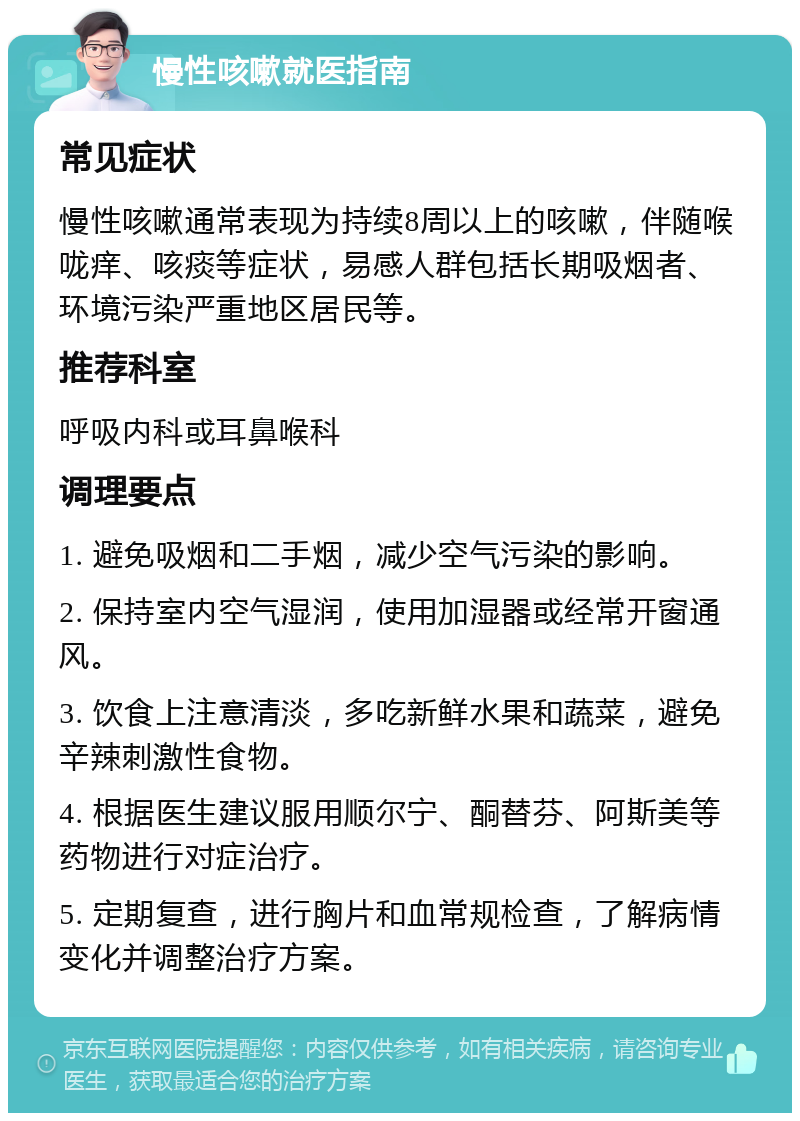 慢性咳嗽就医指南 常见症状 慢性咳嗽通常表现为持续8周以上的咳嗽，伴随喉咙痒、咳痰等症状，易感人群包括长期吸烟者、环境污染严重地区居民等。 推荐科室 呼吸内科或耳鼻喉科 调理要点 1. 避免吸烟和二手烟，减少空气污染的影响。 2. 保持室内空气湿润，使用加湿器或经常开窗通风。 3. 饮食上注意清淡，多吃新鲜水果和蔬菜，避免辛辣刺激性食物。 4. 根据医生建议服用顺尔宁、酮替芬、阿斯美等药物进行对症治疗。 5. 定期复查，进行胸片和血常规检查，了解病情变化并调整治疗方案。