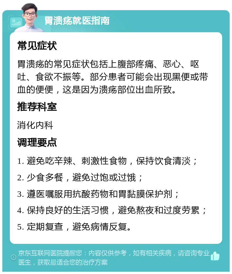 胃溃疡就医指南 常见症状 胃溃疡的常见症状包括上腹部疼痛、恶心、呕吐、食欲不振等。部分患者可能会出现黑便或带血的便便，这是因为溃疡部位出血所致。 推荐科室 消化内科 调理要点 1. 避免吃辛辣、刺激性食物，保持饮食清淡； 2. 少食多餐，避免过饱或过饿； 3. 遵医嘱服用抗酸药物和胃黏膜保护剂； 4. 保持良好的生活习惯，避免熬夜和过度劳累； 5. 定期复查，避免病情反复。