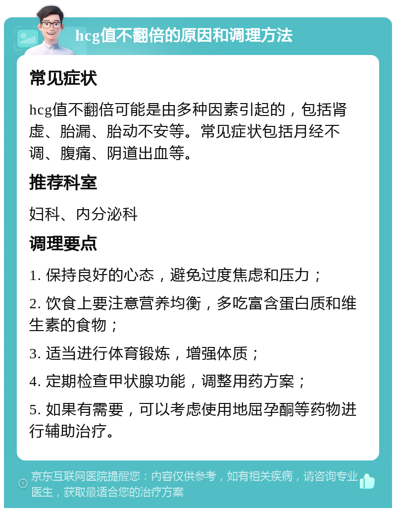 hcg值不翻倍的原因和调理方法 常见症状 hcg值不翻倍可能是由多种因素引起的，包括肾虚、胎漏、胎动不安等。常见症状包括月经不调、腹痛、阴道出血等。 推荐科室 妇科、内分泌科 调理要点 1. 保持良好的心态，避免过度焦虑和压力； 2. 饮食上要注意营养均衡，多吃富含蛋白质和维生素的食物； 3. 适当进行体育锻炼，增强体质； 4. 定期检查甲状腺功能，调整用药方案； 5. 如果有需要，可以考虑使用地屈孕酮等药物进行辅助治疗。