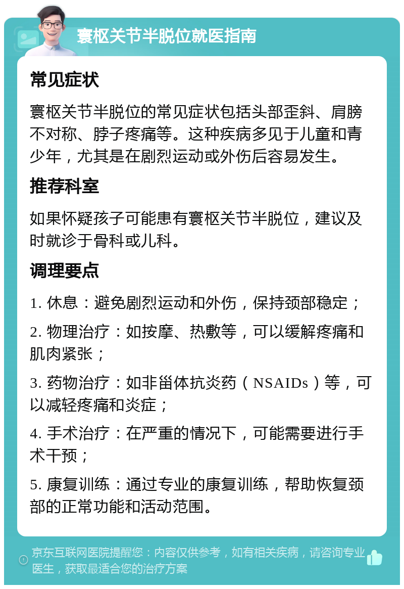 寰枢关节半脱位就医指南 常见症状 寰枢关节半脱位的常见症状包括头部歪斜、肩膀不对称、脖子疼痛等。这种疾病多见于儿童和青少年，尤其是在剧烈运动或外伤后容易发生。 推荐科室 如果怀疑孩子可能患有寰枢关节半脱位，建议及时就诊于骨科或儿科。 调理要点 1. 休息：避免剧烈运动和外伤，保持颈部稳定； 2. 物理治疗：如按摩、热敷等，可以缓解疼痛和肌肉紧张； 3. 药物治疗：如非甾体抗炎药（NSAIDs）等，可以减轻疼痛和炎症； 4. 手术治疗：在严重的情况下，可能需要进行手术干预； 5. 康复训练：通过专业的康复训练，帮助恢复颈部的正常功能和活动范围。