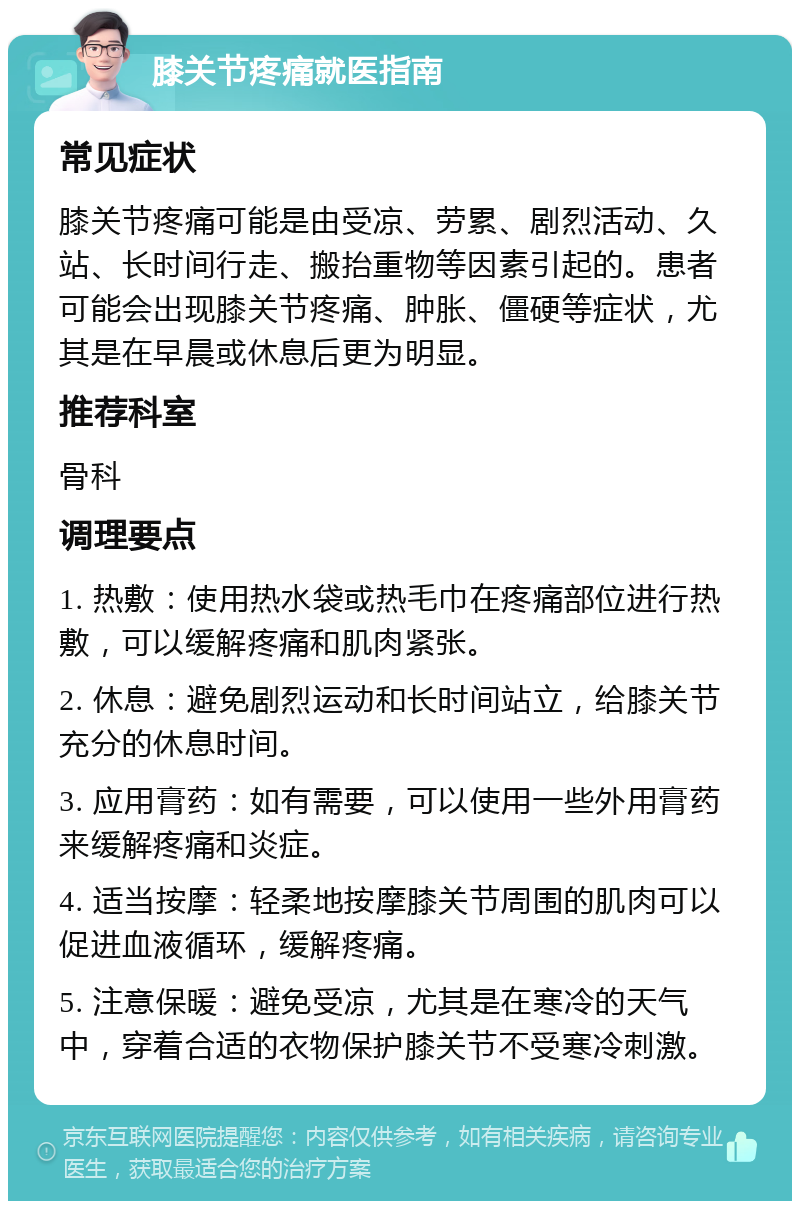 膝关节疼痛就医指南 常见症状 膝关节疼痛可能是由受凉、劳累、剧烈活动、久站、长时间行走、搬抬重物等因素引起的。患者可能会出现膝关节疼痛、肿胀、僵硬等症状，尤其是在早晨或休息后更为明显。 推荐科室 骨科 调理要点 1. 热敷：使用热水袋或热毛巾在疼痛部位进行热敷，可以缓解疼痛和肌肉紧张。 2. 休息：避免剧烈运动和长时间站立，给膝关节充分的休息时间。 3. 应用膏药：如有需要，可以使用一些外用膏药来缓解疼痛和炎症。 4. 适当按摩：轻柔地按摩膝关节周围的肌肉可以促进血液循环，缓解疼痛。 5. 注意保暖：避免受凉，尤其是在寒冷的天气中，穿着合适的衣物保护膝关节不受寒冷刺激。