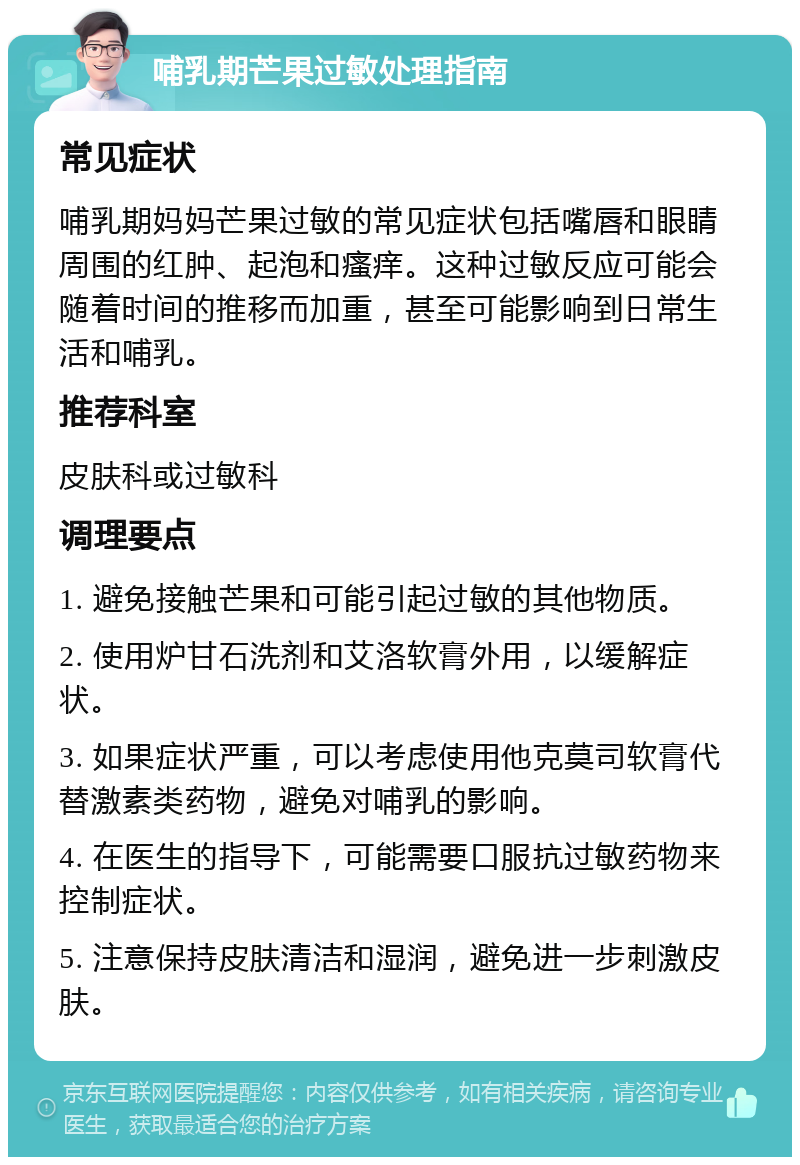 哺乳期芒果过敏处理指南 常见症状 哺乳期妈妈芒果过敏的常见症状包括嘴唇和眼睛周围的红肿、起泡和瘙痒。这种过敏反应可能会随着时间的推移而加重，甚至可能影响到日常生活和哺乳。 推荐科室 皮肤科或过敏科 调理要点 1. 避免接触芒果和可能引起过敏的其他物质。 2. 使用炉甘石洗剂和艾洛软膏外用，以缓解症状。 3. 如果症状严重，可以考虑使用他克莫司软膏代替激素类药物，避免对哺乳的影响。 4. 在医生的指导下，可能需要口服抗过敏药物来控制症状。 5. 注意保持皮肤清洁和湿润，避免进一步刺激皮肤。