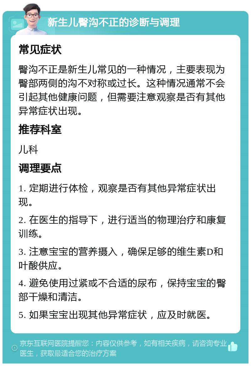 新生儿臀沟不正的诊断与调理 常见症状 臀沟不正是新生儿常见的一种情况，主要表现为臀部两侧的沟不对称或过长。这种情况通常不会引起其他健康问题，但需要注意观察是否有其他异常症状出现。 推荐科室 儿科 调理要点 1. 定期进行体检，观察是否有其他异常症状出现。 2. 在医生的指导下，进行适当的物理治疗和康复训练。 3. 注意宝宝的营养摄入，确保足够的维生素D和叶酸供应。 4. 避免使用过紧或不合适的尿布，保持宝宝的臀部干燥和清洁。 5. 如果宝宝出现其他异常症状，应及时就医。