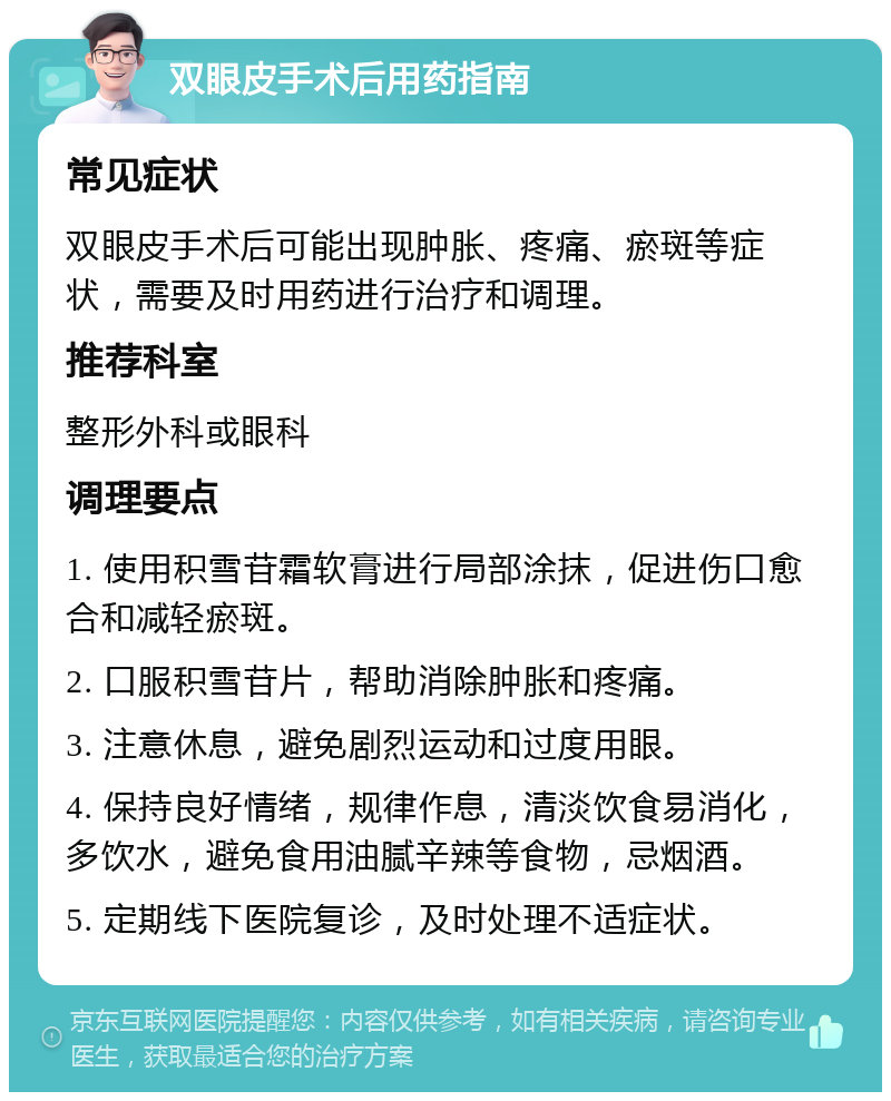 双眼皮手术后用药指南 常见症状 双眼皮手术后可能出现肿胀、疼痛、瘀斑等症状，需要及时用药进行治疗和调理。 推荐科室 整形外科或眼科 调理要点 1. 使用积雪苷霜软膏进行局部涂抹，促进伤口愈合和减轻瘀斑。 2. 口服积雪苷片，帮助消除肿胀和疼痛。 3. 注意休息，避免剧烈运动和过度用眼。 4. 保持良好情绪，规律作息，清淡饮食易消化，多饮水，避免食用油腻辛辣等食物，忌烟酒。 5. 定期线下医院复诊，及时处理不适症状。