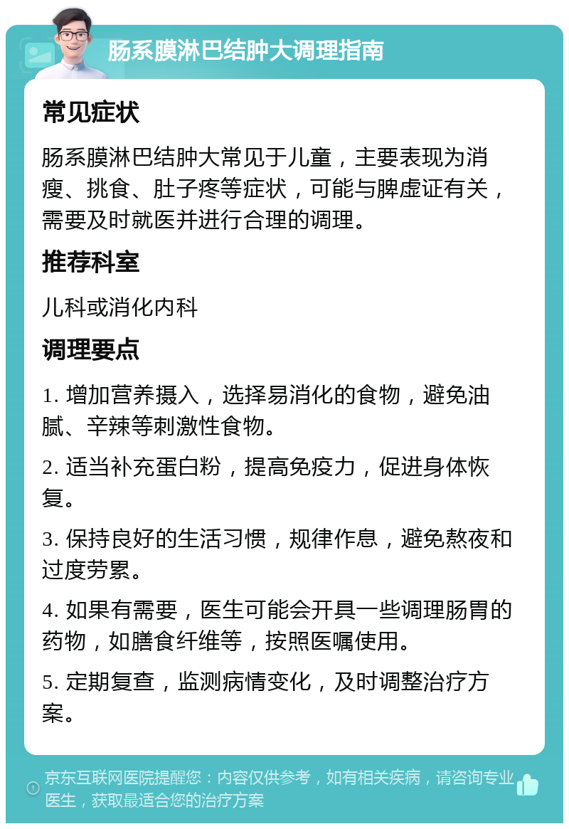 肠系膜淋巴结肿大调理指南 常见症状 肠系膜淋巴结肿大常见于儿童，主要表现为消瘦、挑食、肚子疼等症状，可能与脾虚证有关，需要及时就医并进行合理的调理。 推荐科室 儿科或消化内科 调理要点 1. 增加营养摄入，选择易消化的食物，避免油腻、辛辣等刺激性食物。 2. 适当补充蛋白粉，提高免疫力，促进身体恢复。 3. 保持良好的生活习惯，规律作息，避免熬夜和过度劳累。 4. 如果有需要，医生可能会开具一些调理肠胃的药物，如膳食纤维等，按照医嘱使用。 5. 定期复查，监测病情变化，及时调整治疗方案。