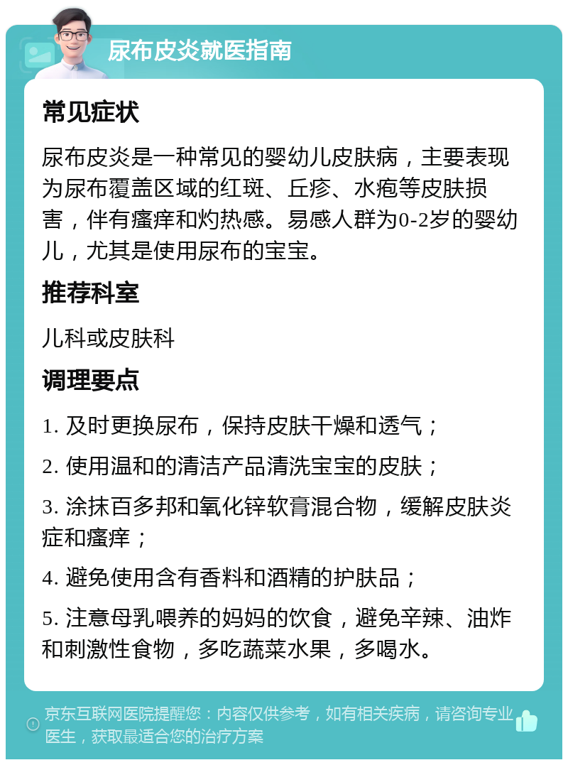 尿布皮炎就医指南 常见症状 尿布皮炎是一种常见的婴幼儿皮肤病，主要表现为尿布覆盖区域的红斑、丘疹、水疱等皮肤损害，伴有瘙痒和灼热感。易感人群为0-2岁的婴幼儿，尤其是使用尿布的宝宝。 推荐科室 儿科或皮肤科 调理要点 1. 及时更换尿布，保持皮肤干燥和透气； 2. 使用温和的清洁产品清洗宝宝的皮肤； 3. 涂抹百多邦和氧化锌软膏混合物，缓解皮肤炎症和瘙痒； 4. 避免使用含有香料和酒精的护肤品； 5. 注意母乳喂养的妈妈的饮食，避免辛辣、油炸和刺激性食物，多吃蔬菜水果，多喝水。