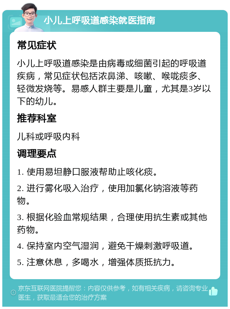 小儿上呼吸道感染就医指南 常见症状 小儿上呼吸道感染是由病毒或细菌引起的呼吸道疾病，常见症状包括浓鼻涕、咳嗽、喉咙痰多、轻微发烧等。易感人群主要是儿童，尤其是3岁以下的幼儿。 推荐科室 儿科或呼吸内科 调理要点 1. 使用易坦静口服液帮助止咳化痰。 2. 进行雾化吸入治疗，使用加氯化钠溶液等药物。 3. 根据化验血常规结果，合理使用抗生素或其他药物。 4. 保持室内空气湿润，避免干燥刺激呼吸道。 5. 注意休息，多喝水，增强体质抵抗力。