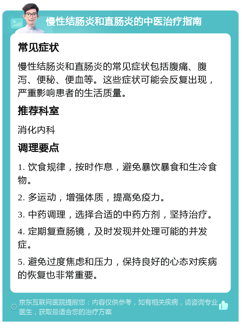 慢性结肠炎和直肠炎的中医治疗指南 常见症状 慢性结肠炎和直肠炎的常见症状包括腹痛、腹泻、便秘、便血等。这些症状可能会反复出现，严重影响患者的生活质量。 推荐科室 消化内科 调理要点 1. 饮食规律，按时作息，避免暴饮暴食和生冷食物。 2. 多运动，增强体质，提高免疫力。 3. 中药调理，选择合适的中药方剂，坚持治疗。 4. 定期复查肠镜，及时发现并处理可能的并发症。 5. 避免过度焦虑和压力，保持良好的心态对疾病的恢复也非常重要。