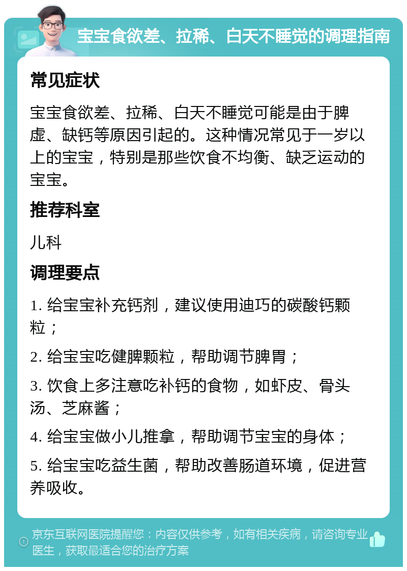 宝宝食欲差、拉稀、白天不睡觉的调理指南 常见症状 宝宝食欲差、拉稀、白天不睡觉可能是由于脾虚、缺钙等原因引起的。这种情况常见于一岁以上的宝宝，特别是那些饮食不均衡、缺乏运动的宝宝。 推荐科室 儿科 调理要点 1. 给宝宝补充钙剂，建议使用迪巧的碳酸钙颗粒； 2. 给宝宝吃健脾颗粒，帮助调节脾胃； 3. 饮食上多注意吃补钙的食物，如虾皮、骨头汤、芝麻酱； 4. 给宝宝做小儿推拿，帮助调节宝宝的身体； 5. 给宝宝吃益生菌，帮助改善肠道环境，促进营养吸收。